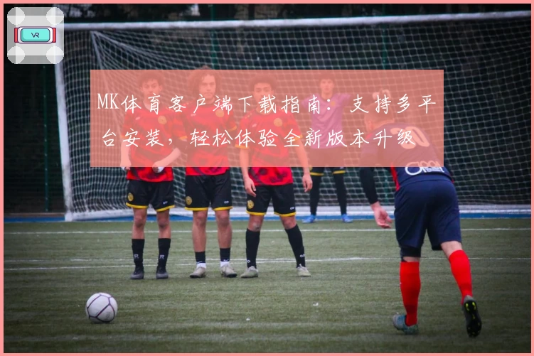 MK体育客户端下载指南：支持多平台安装，轻松体验全新版本升级